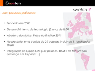 swelen ?
.em poucas palavras:


 • Fundada em 2008

 • Desenvolvimento de tecnologia (3 anos de I&D)

 • Abertura da Market Place no final de 2011

 • No presente, uma equipa de 20 pessoas, incluindo 11 dedicadas
   a I&D

 • Integração no Grupo C2B (130 pessoas, 40 M € de facturação,
   presença em 15 países ...)
 