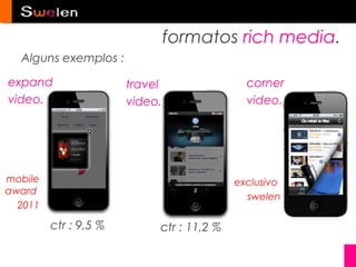 formatos rich media.
  Alguns exemplos :

expand                 travel                corner
video.                 video.                video.




mobile                                     exclusivo
award
                                             swelen
  2011

         ctr : 9,5 %        ctr : 11,2 %
 