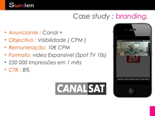 Case study : branding.

•   Anunciante : Canal +
•   Objectivo : Visibilidade ( CPM )
•   Remuneração: 10€ CPM
•   Formato: video Expansível (Spot TV 10s)
•   250 000 Impressões em 1 mês
•   CTR : 8%
 