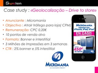 Case study : «Geolocalização – Drive to store»

•   Anunciante : Micromania
•   Objectivo : Atrair tráfego para loja( CPM)
•   Remuneração: CPC 0,20€
•   10 pontos de venda alvo
•   Formato: Banner e interstitial
•   3 Milhões de Impressões em 3 semanas
•   CTR : 2% banner e 5% interstitial
 