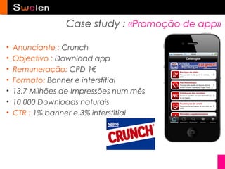 Case study : «Promoção de app»

•   Anunciante : Crunch
•   Objectivo : Download app
•   Remuneração: CPD 1€
•   Formato: Banner e interstitial
•   13,7 Milhões de Impressões num mês
•   10 000 Downloads naturais
•   CTR : 1% banner e 3% interstitial
 