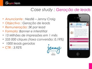 Case study : Geração de leads

•   Anunciante : Nestlé – Jenny Craig
•   Objectivo : Geração de leads
•   Remuneração: 5€ por lead
•   Formato: Banner e interstitial
•   13 Milhões de impressões em 1 mês
•   535 000 cliques (taxa conversão: 0,19%)
•    1000 leads geradas
•   CTR : 3,92%
 