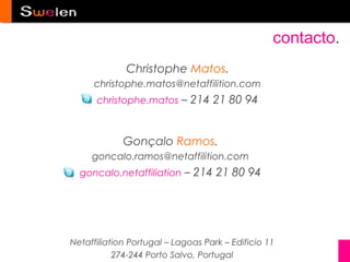 contacto.
              Christophe Matos.
     christophe.matos@netaffilition.com
      christophe.matos – 214 21 80 94



             Gonçalo Ramos.
     goncalo.ramos@netaffilition.com
  goncalo.netaffiliation – 214 21 80 94




Netaffiliation Portugal – Lagoas Park – Edificio 11
           274-244 Porto Salvo, Portugal
 
