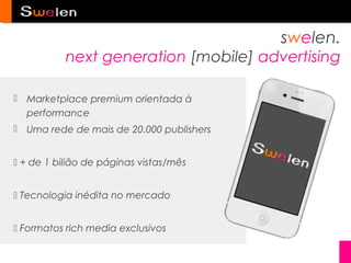 swelen.
           next generation [mobile] advertising

 Marketplace premium orientada à
  performance
 Uma rede de mais de 20.000 publishers


 + de 1 bilião de páginas vistas/mês


 Tecnologia inédita no mercado


 Formatos rich media exclusivos
 