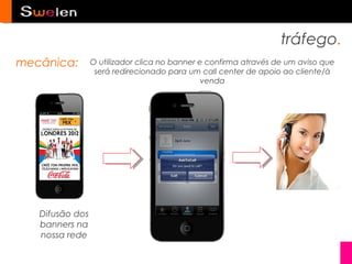 tráfego.
mecânica:        O utilizador clica no banner e confirma através de um aviso que
                  será redirecionado para um call center de apoio ao cliente/à
                                               venda




   Difusão dos
   banners na
   nossa rede
 