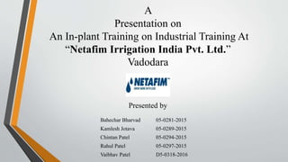 A
Presentation on
An In-plant Training on Industrial Training At
“Netafim Irrigation India Pvt. Ltd.”
Vadodara
Presented by
Bahechar Bharvad 05-0281-2015
Kamlesh Jotava 05-0289-2015
Chintan Patel 05-0294-2015
Rahul Patel 05-0297-2015
Vaibhav Patel D5-0318-2016
 