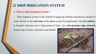  DRIP IRRIGATION SYSTEM
 What is Drip Irrigation System ?
Drip irrigation system is the method of applying uniform and precise amount of
water directly to the root zone of the plants as per the requirement, through emitters
at frequent intervals over a long period of time, via a low-pressure pipe network
comprising of mains, sub mains and laterals.
 