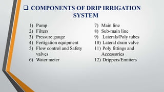  COMPONENTS OF DRIP IRRIGATION
SYSTEM
1) Pump
2) Filters
3) Pressure gauge
4) Fertigation equipment
5) Flow control and Safety
valves
6) Water meter
7) Main line
8) Sub-main line
9) Laterals/Poly tubes
10) Lateral drain valve
11) Poly fittings and
Accessories
12) Drippers/Emitters
 