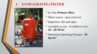 1. SAND (GRAVEL) FILTER
• It is the Primary filter.
• Water source : open reservoir
• Impurities: dirt and algae
• Available in size : Available in size :
20 – 50 M3/hr
• Maximum Operating Pressure : 10
kg/cm2
 