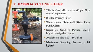 2. HYDRO-CYCLONE FILTER
• This is also called as centrifugal filter
or sand separators.
• It is the Primary Filter
• Water source : Tube well, River, Farm
Pond, Canal
• Impurities: Sand or Particle having
higher density than water
• Available in size : 20 – 50 M3/hr
• Maximum Operating Pressure : 10
kg/cm2
 
