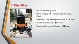 3. Disc Filter
• It is the Secondary Filter
• Water source : Tube well, River, Farm Pond,
Canal
• Impurities: very fine impurities such as silt, clay
• Available in size : 20 – 50 M3/hr
• Maximum Operating Pressure : 10 kg/cm2
 
