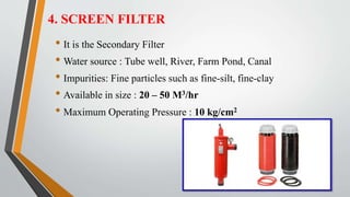 4. SCREEN FILTER
• It is the Secondary Filter
• Water source : Tube well, River, Farm Pond, Canal
• Impurities: Fine particles such as fine-silt, fine-clay
• Available in size : 20 – 50 M3/hr
• Maximum Operating Pressure : 10 kg/cm2
 
