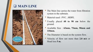  MAIN LINE
Main line
• The Main line carries the water from filtration
system to the submain.
• Material used : PVC , HDPE.
• Usually placed 60 to 90 cm below the
ground.
• Available Size : 63mm, 75mm, 90mm and
110mm.
• The Diameter is based on the system flow.
• Velocity of flow not more than 2.0 m/s or
Head loss 5 m.
 