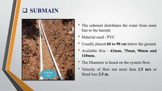  SUBMAIN
Submain
line
• The submain distributes the water from main
line to the laterals
• Material used : PVC
• Usually placed 60 to 90 cm below the ground
• Available Size : 63mm, 75mm, 90mm and
110mm.
• The Diameter is based on the system flow.
• Velocity of flow not more than 2.5 m/s or
Head loss 2.5 m.
 