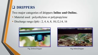  DRIPPERS
Two major categories of drippers Inline and Online.
 Material used : polyethylene or polypropylene
 Discharge range (lph) : 2, 4, 6, 8, 10,12,14, 16
Fig. Online Dripper Fig. Inline Dripper
 