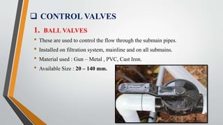  CONTROL VALVES
1. BALL VALVES
• These are used to control the flow through the submain pipes.
• Installed on filtration system, mainline and on all submains.
• Material used : Gun – Metal , PVC, Cast Iron.
• Available Size : 20 – 140 mm.
 