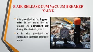 3. AIR RELEASE CUM VACUUM BREAKER
VALVE
• It is provided at the highest
point in the main line to
release the entrapped air
during the start of system.
• It is also provided on
submain if submain length is
more.
 