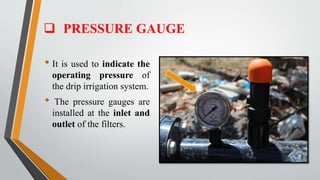  PRESSURE GAUGE
• It is used to indicate the
operating pressure of
the drip irrigation system.
• The pressure gauges are
installed at the inlet and
outlet of the filters.
 