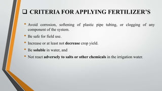  CRITERIA FOR APPLYING FERTILIZER’S
• Avoid corrosion, softening of plastic pipe tubing, or clogging of any
component of the system.
• Be safe for field use.
• Increase or at least not decrease crop yield.
• Be soluble in water, and
• Not react adversely to salts or other chemicals in the irrigation water.
 