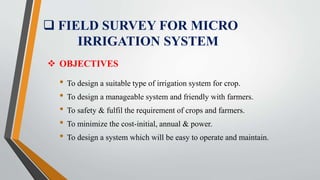  FIELD SURVEY FOR MICRO
IRRIGATION SYSTEM
• To design a suitable type of irrigation system for crop.
• To design a manageable system and friendly with farmers.
• To safety & fulfil the requirement of crops and farmers.
• To minimize the cost-initial, annual & power.
• To design a system which will be easy to operate and maintain.
 OBJECTIVES
 