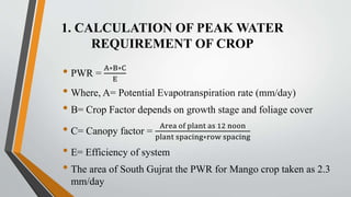 1. CALCULATION OF PEAK WATER
REQUIREMENT OF CROP
• PWR =
A∗B∗C
E
• Where, A= Potential Evapotranspiration rate (mm/day)
• B= Crop Factor depends on growth stage and foliage cover
• C= Canopy factor =
Area of plant as 12 noon
plant spacing∗row spacing
• E= Efficiency of system
• The area of South Gujrat the PWR for Mango crop taken as 2.3
mm/day
 