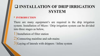  INSTALLATION OF DRIP IRRIGATION
SYSTEM
• INTRODUCTION
There are many equipment’s are required in the drip irrigation
system. Installation of Micro / Drip irrigation system can be divided
into three stages as below,
1)Installation of filter station
2)Connecting mainline and sub-mains
3)Laying of laterals with drippers / Inline system
 