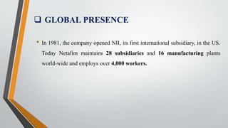  GLOBAL PRESENCE
• In 1981, the company opened NII, its first international subsidiary, in the US.
Today Netafim maintains 28 subsidiaries and 16 manufacturing plants
world-wide and employs over 4,000 workers.
 