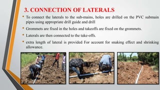 3. CONNECTION OF LATERALS
• To connect the laterals to the sub-mains, holes are drilled on the PVC submain
pipes using appropriate drill guide and drill
• Grommets are fixed in the holes and takeoffs are fixed on the grommets.
• Laterals are then connected to the take-offs.
• extra length of lateral is provided For account for snaking effect and shrinking
allowance.
 