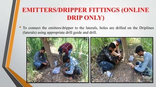 EMITTERS/DRIPPER FITTINGS (ONLINE
DRIP ONLY)
• To connect the emitters/dripper to the laterals, holes are drilled on the Driplines
(laterals) using appropriate drill guide and drill.
 