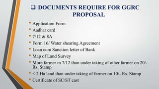  DOCUMENTS REQUIRE FOR GGRC
PROPOSAL
• Application Form
• Aadhar card
• 7/12 & 8A
• Form 16/ Water shearing Agreement
• Loan cum Sanction letter of Bank
• Map of Land Survey
• More farmer in 7/12 than under taking of other farmer on 20/-
Rs. Stamp
• < 2 Ha land than under taking of farmer on 10/- Rs. Stamp
• Certificate of SC/ST cast
 