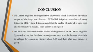 CONCLUSION
• NETAFIM irrigation has huge number of products which is available in various
ranges of discharge and diameter. NETAFIM irrigation manufactured every
fitting for MIS system. It is concluded that the quality of material is very good
and response about material from farmers is also good.
• We have also concluded that the reasons for large market of NETAFIM irrigation
Systems Ltd. are that they hold campaigns and meet with the farmers, take visits
in villages for convincing farmers about MIS and their after sales service is
good.
 