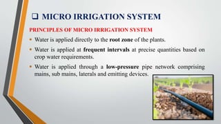  MICRO IRRIGATION SYSTEM
PRINCIPLES OF MICRO IRRIGATION SYSTEM
 Water is applied directly to the root zone of the plants.
 Water is applied at frequent intervals at precise quantities based on
crop water requirements.
 Water is applied through a low-pressure pipe network comprising
mains, sub mains, laterals and emitting devices.
 