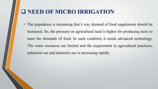  NEED OF MICRO IRRIGATION
 The population is increasing that’s way demand of food supplement should be
increased. So, the pressure on agricultural land is higher for producing more to
meet the demands of food. In such condition it needs advanced technology.
The water resources are limited and the requirement in agricultural practices,
industrial use and domestic use is increasing rapidly.
 