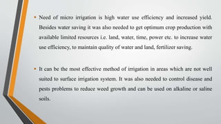  Need of micro irrigation is high water use efficiency and increased yield.
Besides water saving it was also needed to get optimum crop production with
available limited resources i.e. land, water, time, power etc. to increase water
use efficiency, to maintain quality of water and land, fertilizer saving.
 It can be the most effective method of irrigation in areas which are not well
suited to surface irrigation system. It was also needed to control disease and
pests problems to reduce weed growth and can be used on alkaline or saline
soils.
 