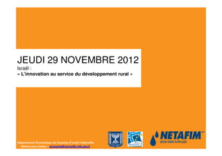 JEUDI 29 NOVEMBRE 2012
Israël :
« L’innovation au service du développement rural »




Département Économique du Consulat d’Israël à Marseille
  Marie-Laure Cohen – economy@marseille.mfa.gov.il
 