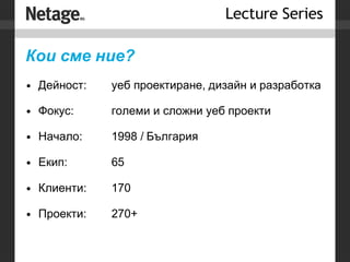 Кои сме ние? Дейност: уеб проектиране, дизайн и разработка Фокус:  големи и сложни уеб проекти Начало: 1998 / България Екип: 65 Клиенти:  170 Проекти:  270+ 