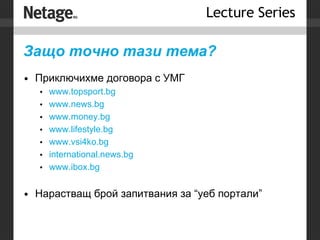 Защо точно тази тема? Приключихме договора с УМГ www.topsport.bg www.news.bg www.money.bg www.lifestyle.bg www.vsi4ko.bg international.news.bg www.ibox.bg Нарастващ брой запитвания за “уеб портали” 