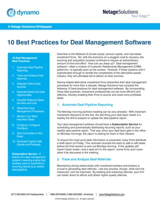 A Netage Solutions Whitepaper




10 Best Practices for Deal Management Software
                                                Deal-flow is the lifeblood of private equity, venture capital, and real estate
   10 Deal Management                           investment firms. Yet, with the economy on a sluggish road to recovery, the
   Best Practices:                              sourcing and acquisition process continues to require an extraordinary
                                                amount of time and effort. How can you keep up? Deal management
   1. Automate Deal Pipeline                    software—often a module of Customer Relationship Management (CRM)
      Reporting                                 platforms—is typically seen as the answer. However, if these systems aren’t
                                                sophisticated enough to handle the complexities of the alternative assets
   2. Track and Analyze Deal                    industry, they will ultimately fail to deliver on their promise.
      Referrals
                                                Having helped alternative investment firms streamline their deal management
   3. Integrate Online Data
                                                processes for more than a decade, Netage Solutions has compiled the
      Sources
                                                following 10 best practices for deal management software. By incorporating
   4. Separate Deals and Deal                   these best practices, investment professionals can be more efficient and
      Opportunities                             effective, thereby enabling their firms to source and close more profitable
                                                deals.
   5. Quantify Reasons Deals
      are Won and Lost
                                                1. Automate Deal Pipeline Reporting
   6. Streamline Deal
      Management Processes                      The Monday morning partners meeting can be very stressful. With important
                                                investment decisions on the line, the last thing your deal team needs is a
   7. Monitor Your Most
                                                weekly fire drill to prepare or update the deal pipeline report.
      Important Deals

   8. Configure, Configure,                     Your deal management software should have a Subscription Service for
      Configure                                 scheduling and automatically distributing recurring reports, such as your
                                                weekly deal pipeline report. That way, when your deal team gets in the office
   9. Stay Connected on the                     on Monday mornings, the report is waiting for them in their inboxes.
      Road
                                                To ensure the most up-to-date information is presented, many firms distribute
   10. Generate Capital Calls
                                                a draft report on Friday. This reminder prompts the team to add or edit deals
       Quickly and Precisely
                                                before the final version is sent out Monday morning. If the updates still
                                                haven’t been made—and a deal isn’t in the report—some firms won’t even
                                                allow it be discussed in the meeting.
   Subscription Service - A
   feature of a deal management
   system’s reporting engine that               2. Track and Analyze Deal Referrals
   enables users to subscribe to
   recurring reports (e.g. weekly               Maintaining strong relationships with investment bankers and brokers is
   deal pipeline).                              crucial to generating deal referrals. Like any process, though, what can't be
                                                measured, can't be improved. By tracking and analyzing referrals, your firm
                                                can better direct its efforts and obtain higher quality referrals.




  (617) 393-0000 (US Headquarters)   |   1-866-4DYNAMO (1-866-439-6266 - Americas)                 |   www.NetageSolutions.com
                                              © 2010 Netage Solutions, Inc. All rights reserved.
 
