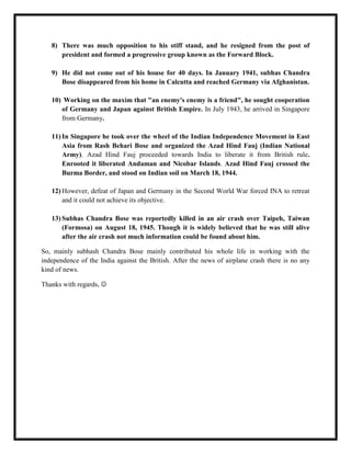 8) There was much opposition to his stiff stand, and he resigned from the post of
      president and formed a progressive group known as the Forward Block.

   9) He did not come out of his house for 40 days. In January 1941, subhas Chandra
      Bose disappeared from his home in Calcutta and reached Germany via Afghanistan.

   10) Working on the maxim that "an enemy's enemy is a friend", he sought cooperation
      of Germany and Japan against British Empire. In July 1943, he arrived in Singapore
      from Germany.

   11) In Singapore he took over the wheel of the Indian Independence Movement in East
       Asia from Rash Behari Bose and organized the Azad Hind Fauj (Indian National
       Army). Azad Hind Fauj proceeded towards India to liberate it from British rule.
       Enrooted it liberated Andaman and Nicobar Islands. Azad Hind Fauj crossed the
       Burma Border, and stood on Indian soil on March 18, 1944.

   12) However, defeat of Japan and Germany in the Second World War forced INA to retreat
       and it could not achieve its objective.

   13) Subhas Chandra Bose was reportedly killed in an air crash over Taipeh, Taiwan
       (Formosa) on August 18, 1945. Though it is widely believed that he was still alive
       after the air crash not much information could be found about him.

So, mainly subhash Chandra Bose mainly contributed his whole life in working with the
independence of the India against the British. After the news of airplane crash there is no any
kind of news.

Thanks with regards, 
 