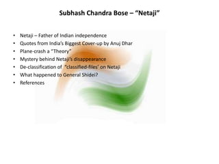 Subhash Chandra Bose – “Netaji”
• Netaji – Father of Indian independence
• Quotes from India’s Biggest Cover-up by Anuj Dhar
• Plane-crash a “Theory”
• Mystery behind Netaji’s disappearance
• De-classification of “classified-files’ on Netaji
• What happened to General Shidei?
• References
 