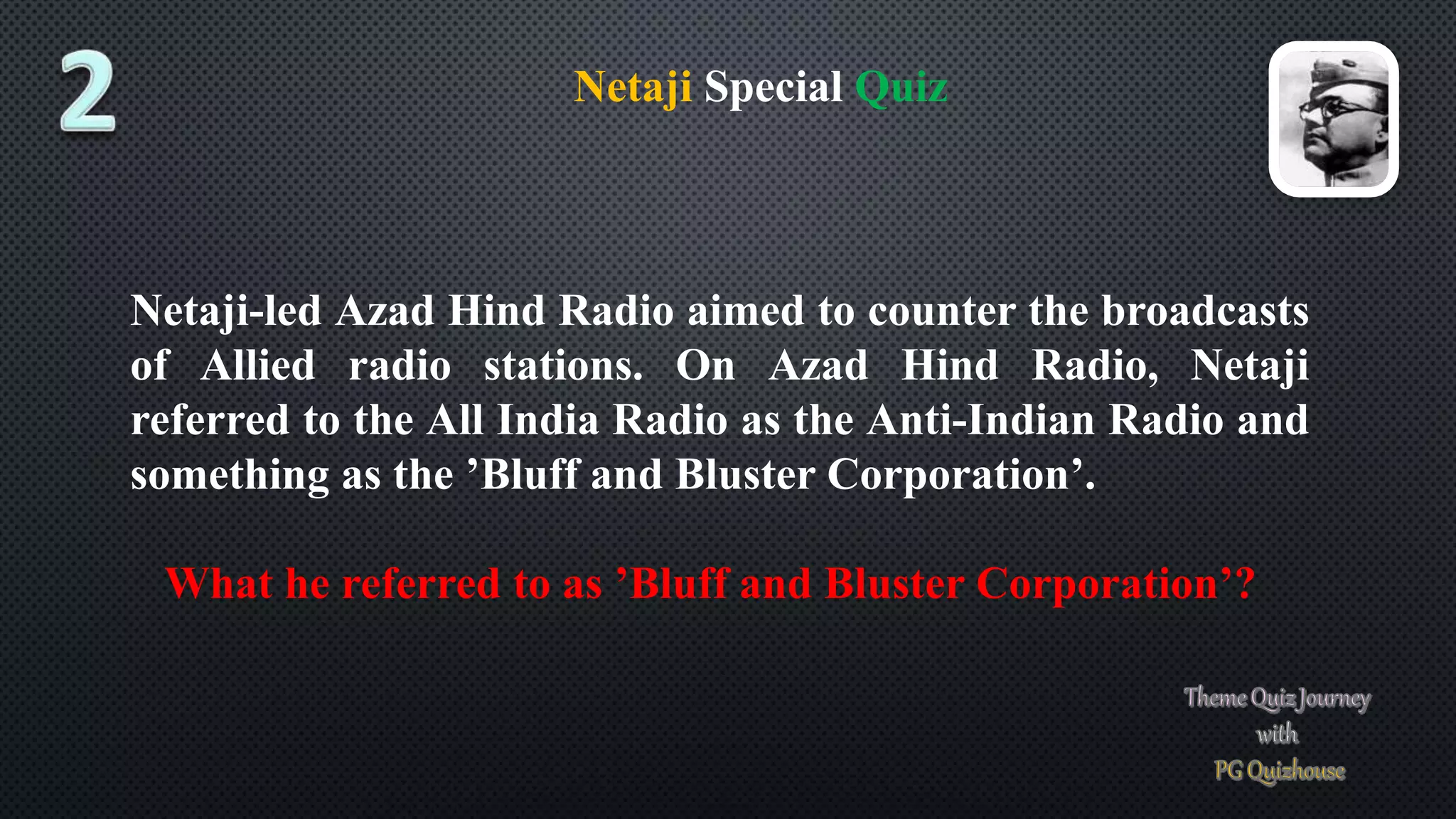 Netaji Special Quiz
Netaji-led Azad Hind Radio aimed to counter the broadcasts
of Allied radio stations. On Azad Hind Radio, Netaji
referred to the All India Radio as the Anti-Indian Radio and
something as the ’Bluff and Bluster Corporation’.
What he referred to as ’Bluff and Bluster Corporation’?
 