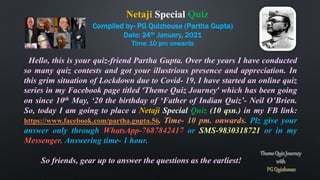 Compiled by- PG Quizhouse (Partha Gupta)
Date: 24th January, 2021
Time: 10 pm onwards
Hello, this is your quiz-friend Partha Gupta. Over the years I have conducted
so many quiz contests and got your illustrious presence and appreciation. In
this grim situation of Lockdown due to Covid- 19, I have started an online quiz
series in my Facebook page titled ‘Theme Quiz Journey’ which has been going
on since 10th May, ‘20 the birthday of ‘Father of Indian Quiz’- Neil O’Brien.
So, today I am going to place a Netaji Special Quiz (10 qsn.) in my FB link:
https://www.facebook.com/partha.gupta.56. Time- 10 pm. onwards. Plz give your
answer only through WhatsApp-7687842417 or SMS-9830318721 or in my
Messenger. Answering time- 1 hour.
So friends, gear up to answer the questions as the earliest!
Netaji Special Quiz
 