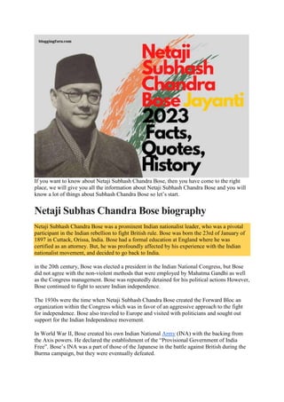 If you want to know about Netaji Subhash Chandra Bose, then you have come to the right
place, we will give you all the information about Netaji Subhash Chandra Bose and you will
know a lot of things about Subhash Chandra Bose so let’s start.
Netaji Subhas Chandra Bose biography
Netaji Subhash Chandra Bose was a prominent Indian nationalist leader, who was a pivotal
participant in the Indian rebellion to fight British rule. Bose was born the 23rd of January of
1897 in Cuttack, Orissa, India. Bose had a formal education at England where he was
certified as an attorney. But, he was profoundly affected by his experience with the Indian
nationalist movement, and decided to go back to India.
in the 20th century, Bose was elected a president in the Indian National Congress, but Bose
did not agree with the non-violent methods that were employed by Mahatma Gandhi as well
as the Congress management. Bose was repeatedly detained for his political actions However,
Bose continued to fight to secure Indian independence.
The 1930s were the time when Netaji Subhash Chandra Bose created the Forward Bloc an
organization within the Congress which was in favor of an aggressive approach to the fight
for independence. Bose also traveled to Europe and visited with politicians and sought out
support for the Indian Independence movement.
In World War II, Bose created his own Indian National Army (INA) with the backing from
the Axis powers. He declared the establishment of the “Provisional Government of India
Free”. Bose’s INA was a part of those of the Japanese in the battle against British during the
Burma campaign, but they were eventually defeated.
 
