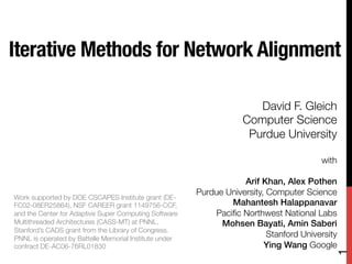 Iterative Methods for Network Alignment

                                                                       David F. Gleich
                                                                    Computer Science
                                                                     Purdue University
                                                                                     
                                                                                         with
                                                                                             
                                                                    Arif Khan, Alex Pothen !
                                                        Purdue University, Computer Science
Work supported by DOE CSCAPES Institute grant (DE-
FC02-08ER25864), NSF CAREER grant 1149756-CCF,                  Mahantesh Halappanavar!
and the Center for Adaptive Super Computing Software        Paciﬁc Northwest National Labs
Multithreaded Architectures (CASS-MT) at PNNL.                Mohsen Bayati, Amin Saberi!
Stanford’s CADS grant from the Library of Congress.
PNNL is operated by Battelle Memorial Institute under
                                                                           Stanford University
contract DE-AC06-76RL01830
                                               Ying Wang Google




                                                                                             1
 