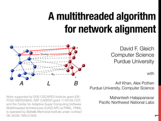 A multithreaded algorithm
                                  for network alignment 
               v
                                                         w
                                                                            David F. Gleich
       r                 Overlap                 s
                                                                         Computer Science
                                                                          Purdue University
                                                                                          
                                   wtu                                                       with
                                                     u
                   t
                                                                                                
           A                  L                      B                     Arif Khan, Alex Pothen 
                                                             Purdue University, Computer Science
                                                                                                
Work supported by DOE CSCAPES Institute grant (DE-                     Mahantesh Halappanavar
FC02-08ER25864), NSF CAREER grant 1149756-CCF,
and the Center for Adaptive Super Computing Software             Paciﬁc Northwest National Labs
Multithreaded Architectures (CASS-MT) at PNNL. PNNL
is operated by Battelle Memorial Institute under contract




                                                                                                 1
DE-AC06-76RL01830
 