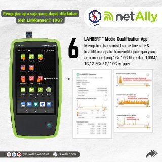 LANBERT™ Media Qualification App
Mengukur transmisi frame line rate &
kualifikasi apakah memiliki jaringan yang
ada mendukung 1G/ 10G fiber dan 100M/
1G/ 2.5G/ 5G/ 10G copper.
6
@siwaliswantika siwali.com
Pengujian apa saja yang dapat dilakukan
oleh LinkRunner® 10G ?
 