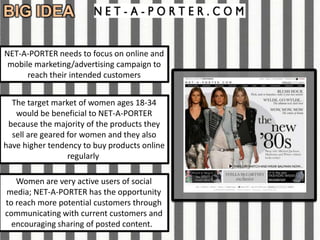 BIG IDEA

NET-A-PORTER needs to focus on online and
 mobile marketing/advertising campaign to
      reach their intended customers


  The target market of women ages 18-34
   would be beneficial to NET-A-PORTER
 because the majority of the products they
  sell are geared for women and they also
have higher tendency to buy products online
                  regularly

   Women are very active users of social
media; NET-A-PORTER has the opportunity
to reach more potential customers through
communicating with current customers and
  encouraging sharing of posted content.
 