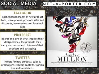 SOCIAL MEDIA
           FACEBOOK
  Post editorial images of new product
lines, share photos, promote sales and
 discounts, have contests on Facebook
                   page


           PINTEREST
Boards and pins of what inspires their
  designer lines, the products they
carry, and customers’ pictures of their
        products and packaging


            TWITTER
  Tweets for new products, sales &
promotions, retweet contests, fashion
       tips and trend alerts.
 
