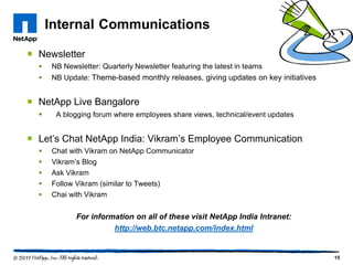 Internal Communications

 Newsletter
     NB Newsletter: Quarterly Newsletter featuring the latest in teams
     NB Update: Theme-based monthly releases, giving updates on key initiatives


 NetApp Live Bangalore
      A blogging forum where employees share views, technical/event updates


 Let’s Chat NetApp India: Vikram’s Employee Communication
     Chat with Vikram on NetApp Communicator
     Vikram’s Blog
     Ask Vikram
     Follow Vikram (similar to Tweets)
     Chai with Vikram


             For information on all of these visit NetApp India Intranet:
                       http://web.btc.netapp.com/index.html


                                                                                   15
 