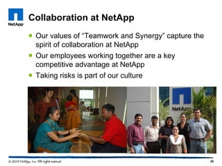 Collaboration at NetApp
 Our values of “Teamwork and Synergy” capture the
  spirit of collaboration at NetApp
 Our employees working together are a key
  competitive advantage at NetApp
 Taking risks is part of our culture




                                                     20
 